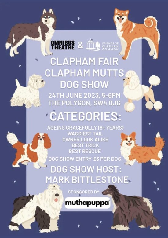 Date: 24th June 2023 Time: 17.00 - 18.00 Location: The Polygon, SW4 0JG Friends of Clapham Common and Omnibus Theatre together with our sponsor Muthapuppa proudly invite you to enter your doggie into the "Clapham Fair Dog Show" for a paws-itively lovely and cute event!! Categories: Ageing Gracefully (8+ years) Waggiest Tail Owner look alike Best Trick Best Rescue All funds raised will go towards Friends of Clapham Common Projects and the Omnibus Theatre's "Routes" programme for underprivileged children.